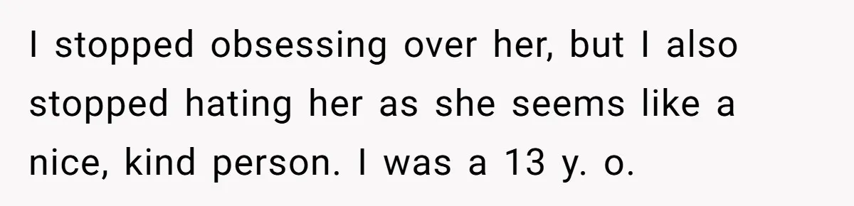 I stopped obsessing over her, but I also stopped hating her as she seems like a nice, kind person. I was a 13 y. o.