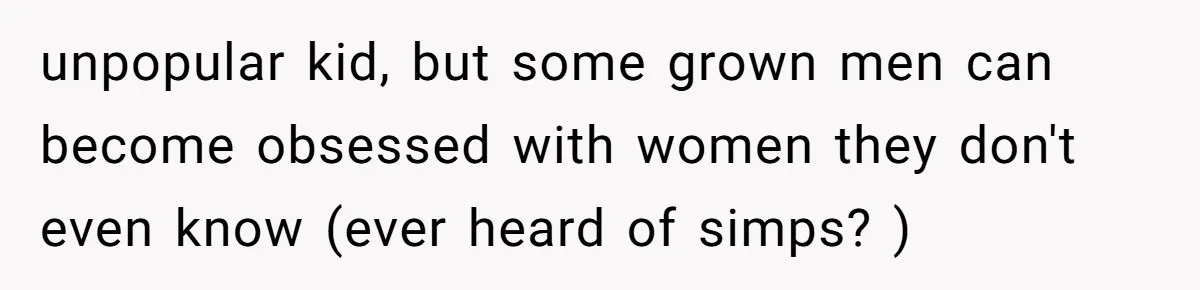 unpopular kid, but some grown men can become obsessed with women they don't even know (ever heard of simps? )