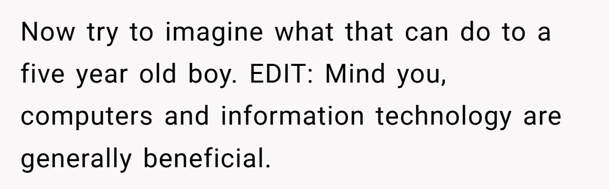 Now try to imagine what that can do to a five year old boy. EDIT: Mind you, computers and information technology are generally beneficial.