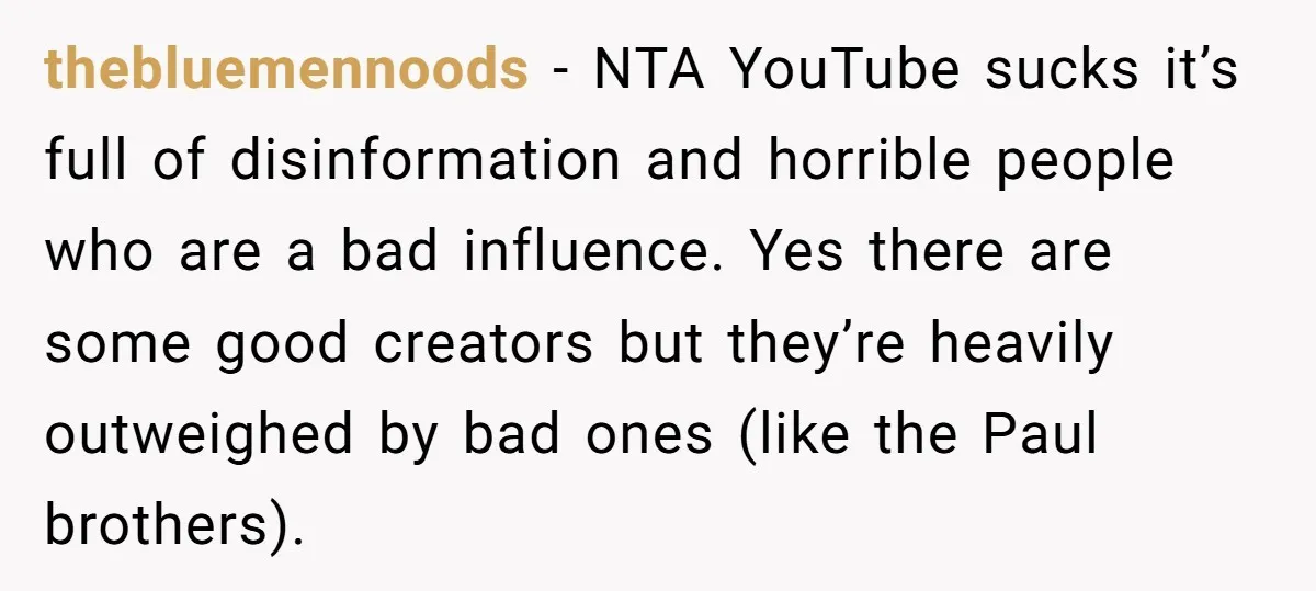 thebluemennoods − NTA YouTube sucks it’s full of disinformation and horrible people who are a bad influence. Yes there are some good creators but they’re heavily outweighed by bad ones...