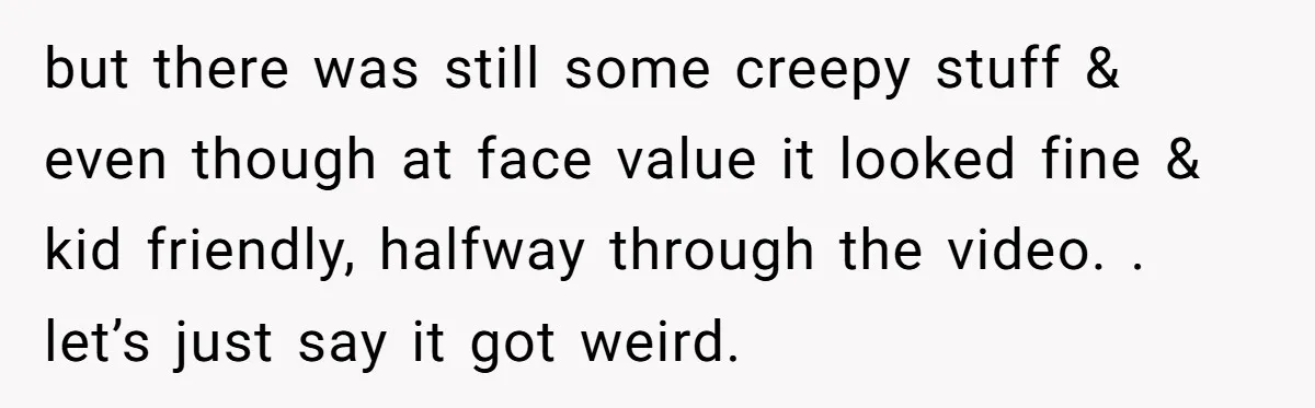 but there was still some creepy stuff & even though at face value it looked fine & kid friendly, halfway through the video. . let’s just say it got weird.