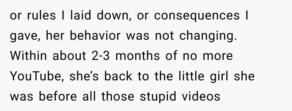 or rules I laid down, or consequences I gave, her behavior was not changing. Within about 2-3 months of no more YouTube, she’s back to the little girl she was...