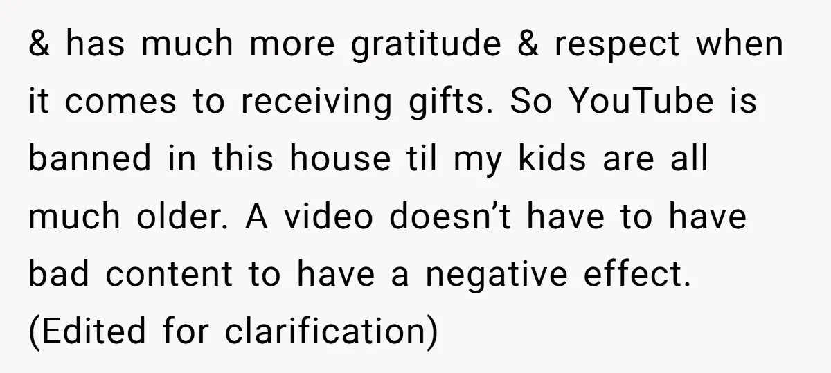 & has much more gratitude & respect when it comes to receiving gifts. So YouTube is banned in this house til my kids are all much older. A video doesn’t...