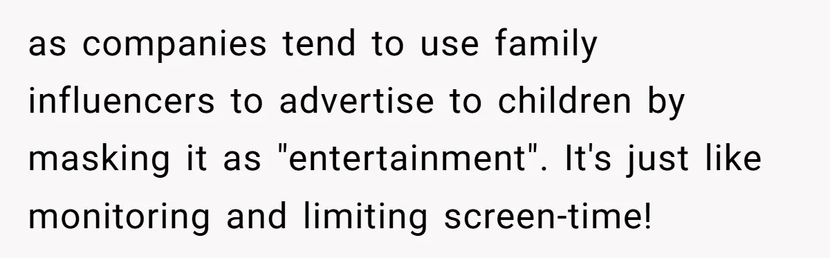 as companies tend to use family influencers to advertise to children by masking it as "entertainment". It's just like monitoring and limiting screen-time!