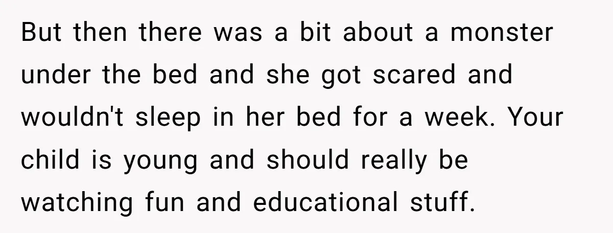 But then there was a bit about a monster under the bed and she got scared and wouldn't sleep in her bed for a week. Your child is young and...