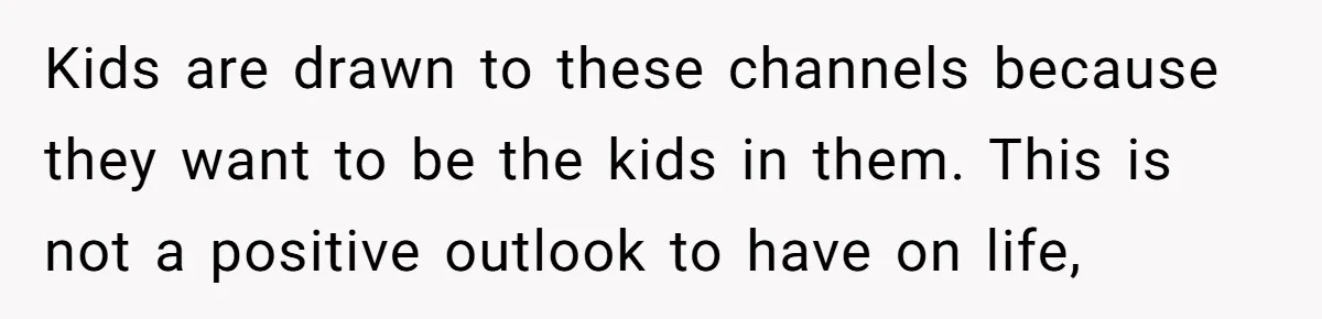 Kids are drawn to these channels because they want to be the kids in them. This is not a positive outlook to have on life,