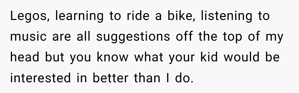 Legos, learning to ride a bike, listening to music are all suggestions off the top of my head but you know what your kid would be interested in better than...