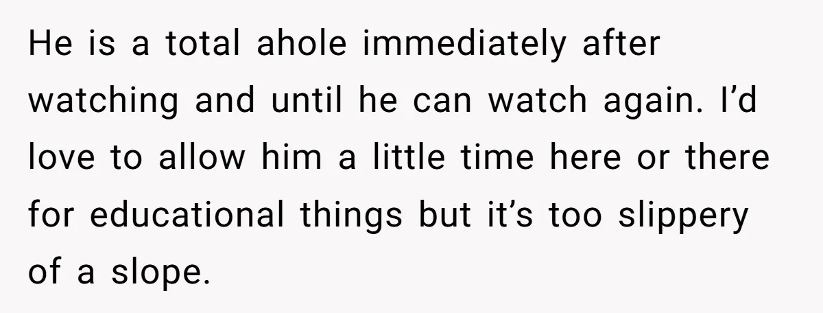 He is a total ahole immediately after watching and until he can watch again. I’d love to allow him a little time here or there for educational things but it’s...