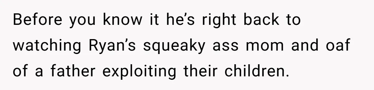Before you know it he’s right back to watching Ryan’s squeaky ass mom and oaf of a father exploiting their children.