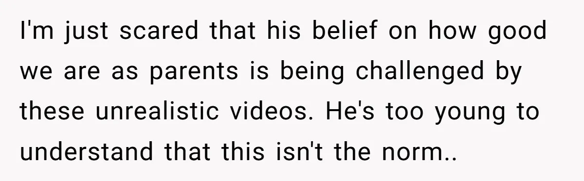 I'm just scared that his belief on how good we are as parents is being challenged by these unrealistic videos. He's too young to understand that this isn't the norm..