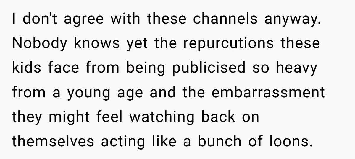 I don't agree with these channels anyway. Nobody knows yet the repurcutions these kids face from being publicised so heavy from a young age and the embarrassment they might feel...