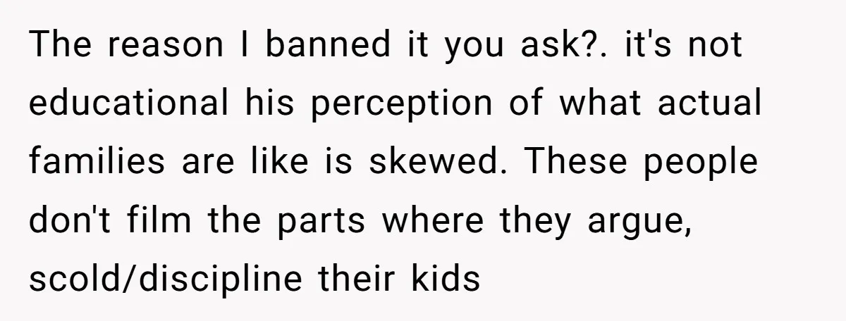 The reason I banned it you ask?. it's not educational his perception of what actual families are like is skewed. These people don't film the parts where they argue, scold/discipline...