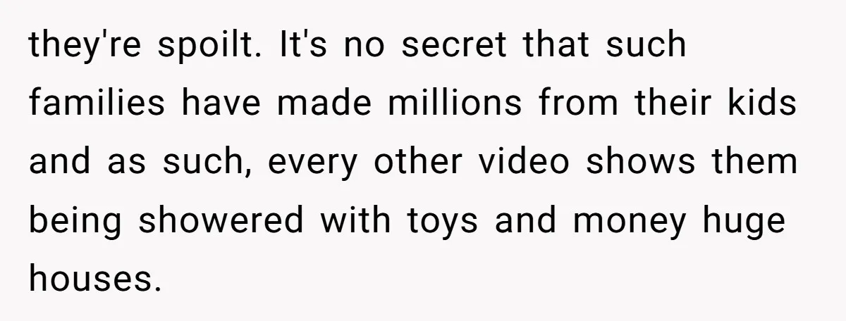 they're spoilt. It's no secret that such families have made millions from their kids and as such, every other video shows them being showered with toys and money huge houses.