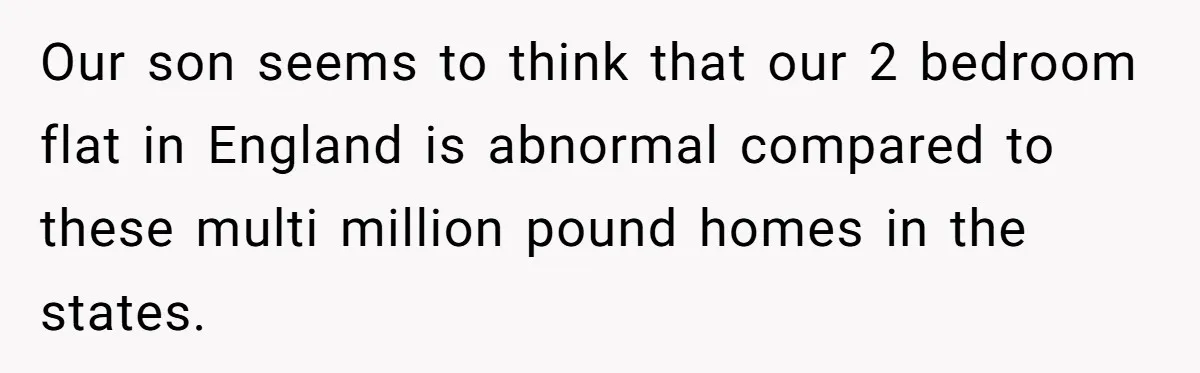 Our son seems to think that our 2 bedroom flat in England is abnormal compared to these multi million pound homes in the states.