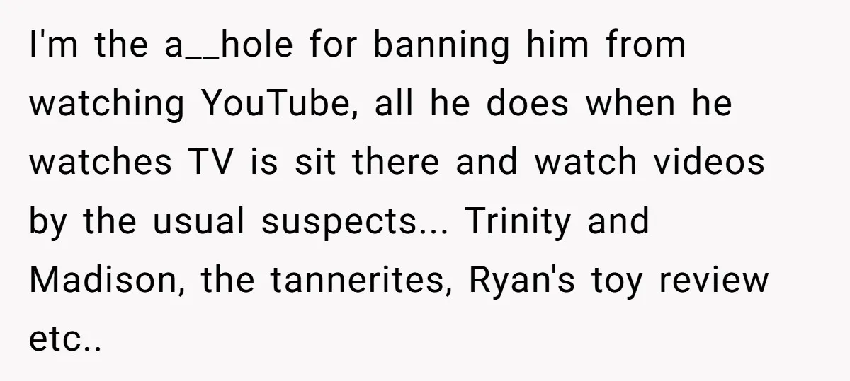 I'm the a__hole for banning him from watching YouTube, all he does when he watches TV is sit there and watch videos by the usual suspects... Trinity and Madison, the...