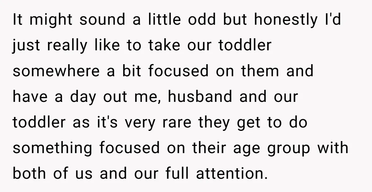 It might sound a little odd but honestly I'd just really like to take our toddler somewhere a bit focused on them and have a day out me, husband and...