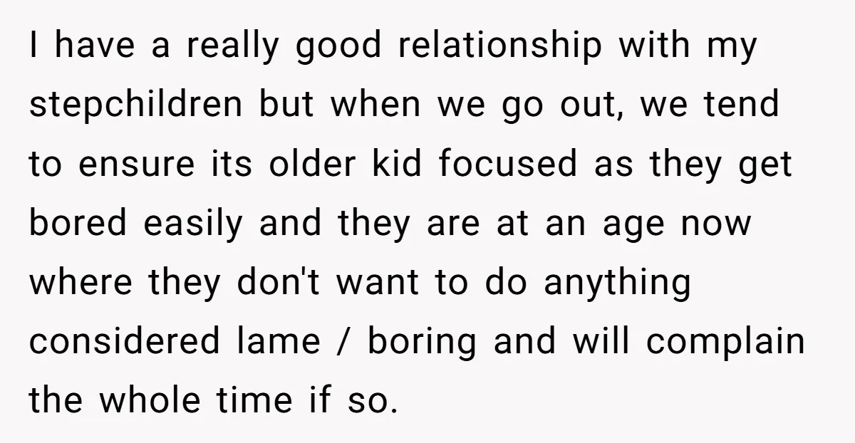 I have a really good relationship with my stepchildren but when we go out, we tend to ensure its older kid focused as they get bored easily and they are...