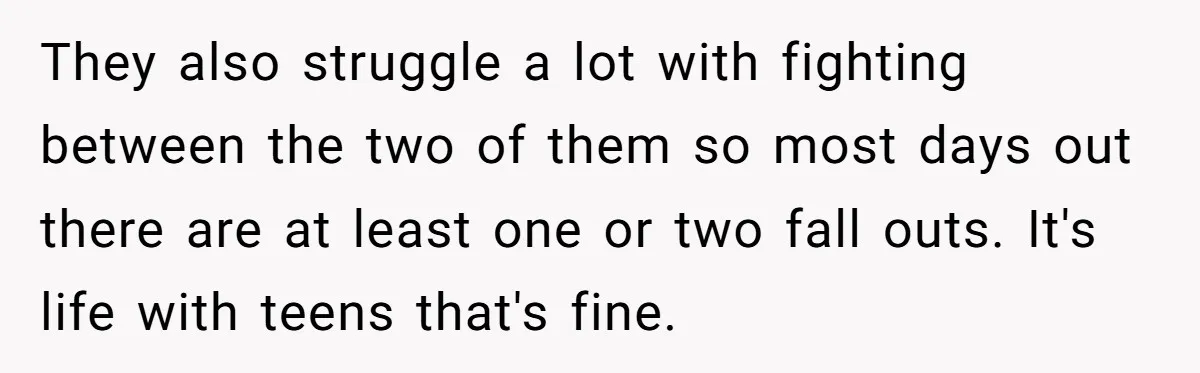 They also struggle a lot with fighting between the two of them so most days out there are at least one or two fall outs. It's life with teens that's...