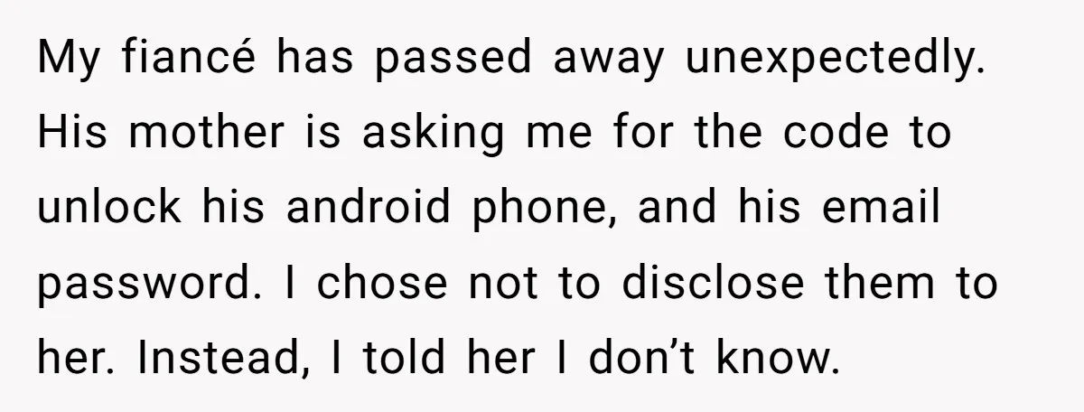 My fiancé has passed away unexpectedly. His mother is asking me for the code to unlock his android phone, and his email password. I chose not to disclose them to...
