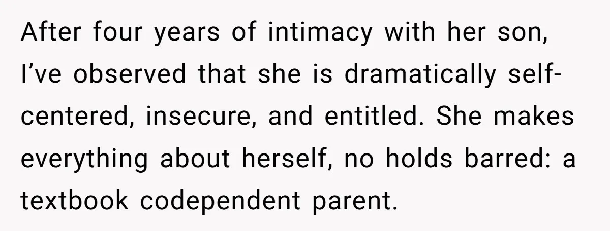 After four years of intimacy with her son, I’ve observed that she is dramatically self-centered, insecure, and entitled. She makes everything about herself, no holds barred: a textbook codependent parent.