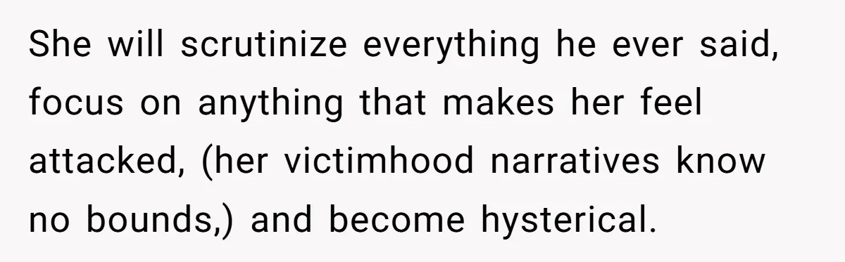 She will scrutinize everything he ever said, focus on anything that makes her feel attacked, (her victimhood narratives know no bounds,) and become hysterical.