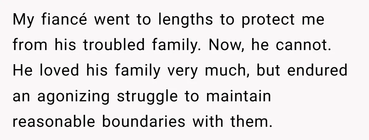 My fiancé went to lengths to protect me from his troubled family. Now, he cannot. He loved his family very much, but endured an agonizing struggle to maintain reasonable boundaries...