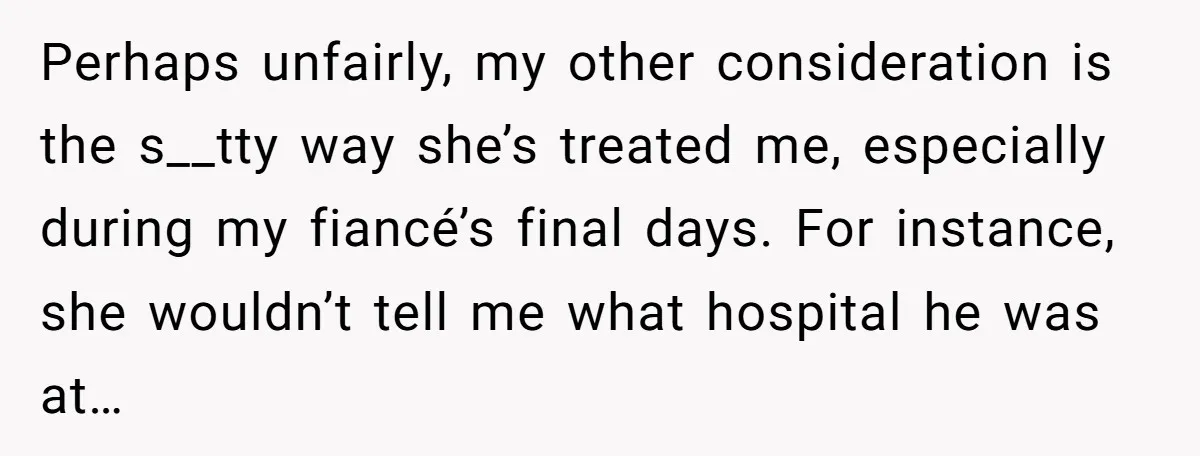 Perhaps unfairly, my other consideration is the s__tty way she’s treated me, especially during my fiancé’s final days. For instance, she wouldn’t tell me what hospital he was at…
