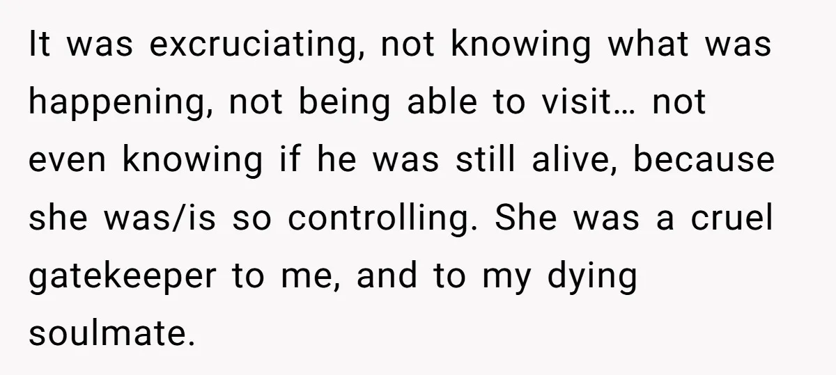 It was excruciating, not knowing what was happening, not being able to visit… not even knowing if he was still alive, because she was/is so controlling. She was a cruel...