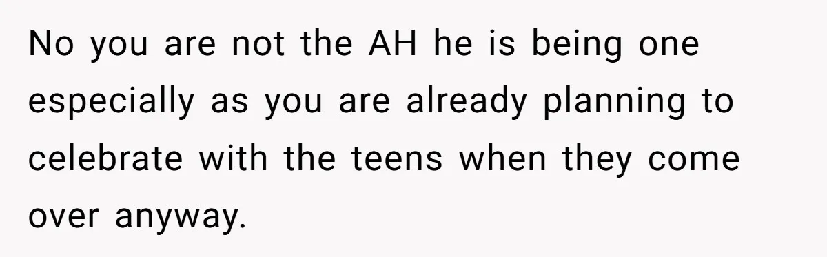 No you are not the AH he is being one especially as you are already planning to celebrate with the teens when they come over anyway.