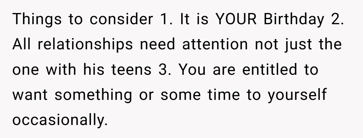 Things to consider 1. It is YOUR Birthday 2. All relationships need attention not just the one with his teens 3. You are entitled to want something or some time...