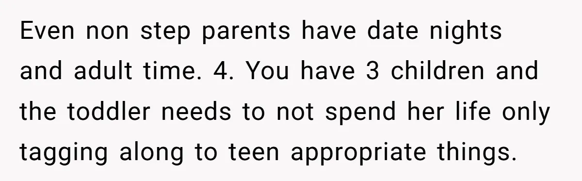 Even non step parents have date nights and adult time. 4. You have 3 children and the toddler needs to not spend her life only tagging along to teen appropriate...