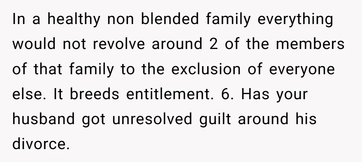 In a healthy non blended family everything would not revolve around 2 of the members of that family to the exclusion of everyone else. It breeds entitlement. 6. Has your...