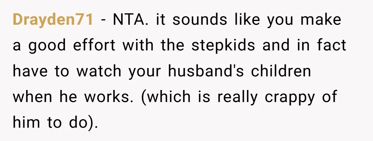Drayden71 − NTA. it sounds like you make a good effort with the stepkids and in fact have to watch your husband's children when he works. (which is really crappy...