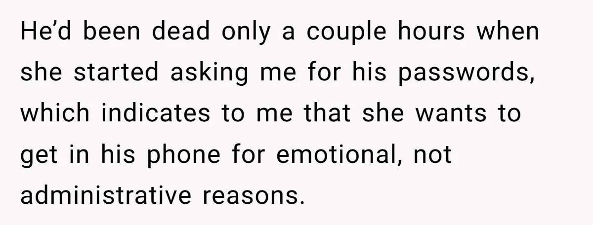 He’d been dead only a couple hours when she started asking me for his passwords, which indicates to me that she wants to get in his phone for emotional, not...