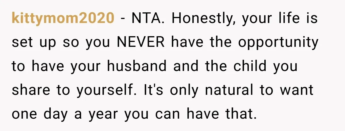 kittymom2020 − NTA. Honestly, your life is set up so you NEVER have the opportunity to have your husband and the child you share to yourself. It's only natural to...