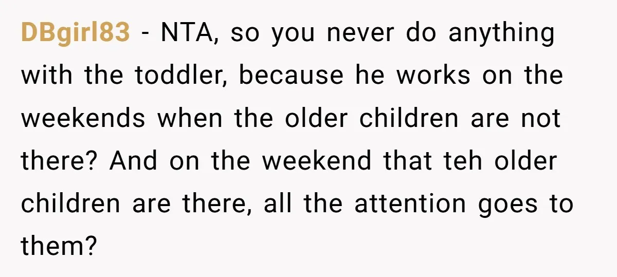 DBgirl83 − NTA, so you never do anything with the toddler, because he works on the weekends when the older children are not there? And on the weekend that teh...