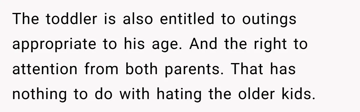 The toddler is also entitled to outings appropriate to his age. And the right to attention from both parents. That has nothing to do with hating the older kids.