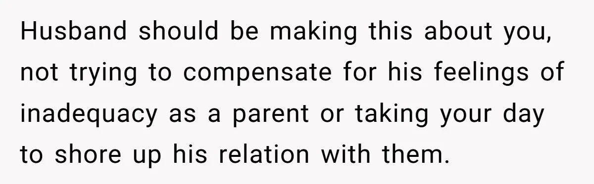 Husband should be making this about you, not trying to compensate for his feelings of inadequacy as a parent or taking your day to shore up his relation with them.