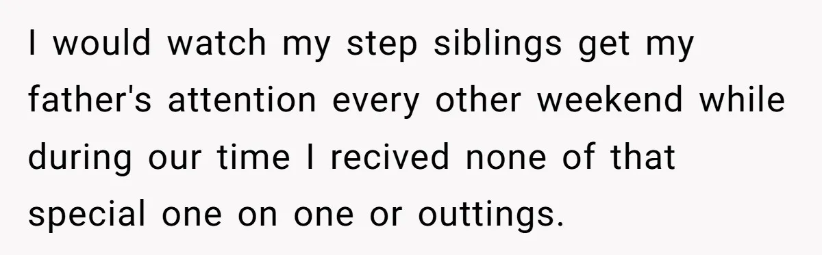 I would watch my step siblings get my father's attention every other weekend while during our time I recived none of that special one on one or outtings.