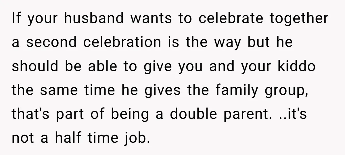 If your husband wants to celebrate together a second celebration is the way but he should be able to give you and your kiddo the same time he gives the...