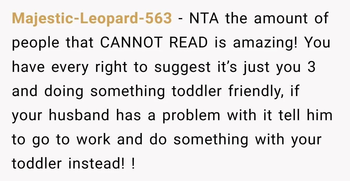 Majestic-Leopard-563 − NTA the amount of people that CANNOT READ is amazing! You have every right to suggest it’s just you 3 and doing something toddler friendly, if your husband...