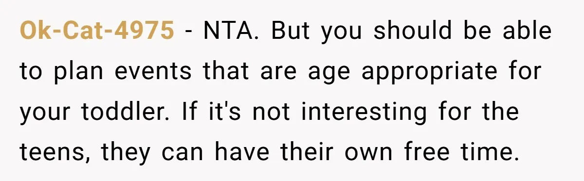 Ok-Cat-4975 − NTA. But you should be able to plan events that are age appropriate for your toddler. If it's not interesting for the teens, they can have their own...
