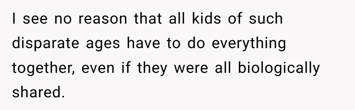 I see no reason that all kids of such disparate ages have to do everything together, even if they were all biologically shared.