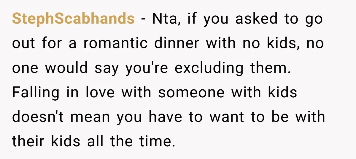 StephScabhands − Nta, if you asked to go out for a romantic dinner with no kids, no one would say you're excluding them. Falling in love with someone with kids...