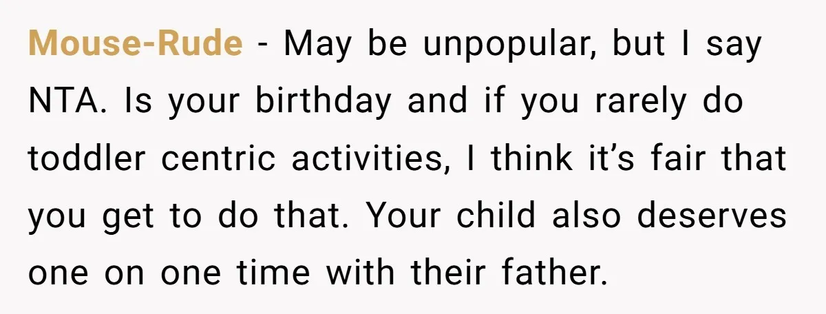 Mouse-Rude − May be unpopular, but I say NTA. Is your birthday and if you rarely do toddler centric activities, I think it’s fair that you get to do that....