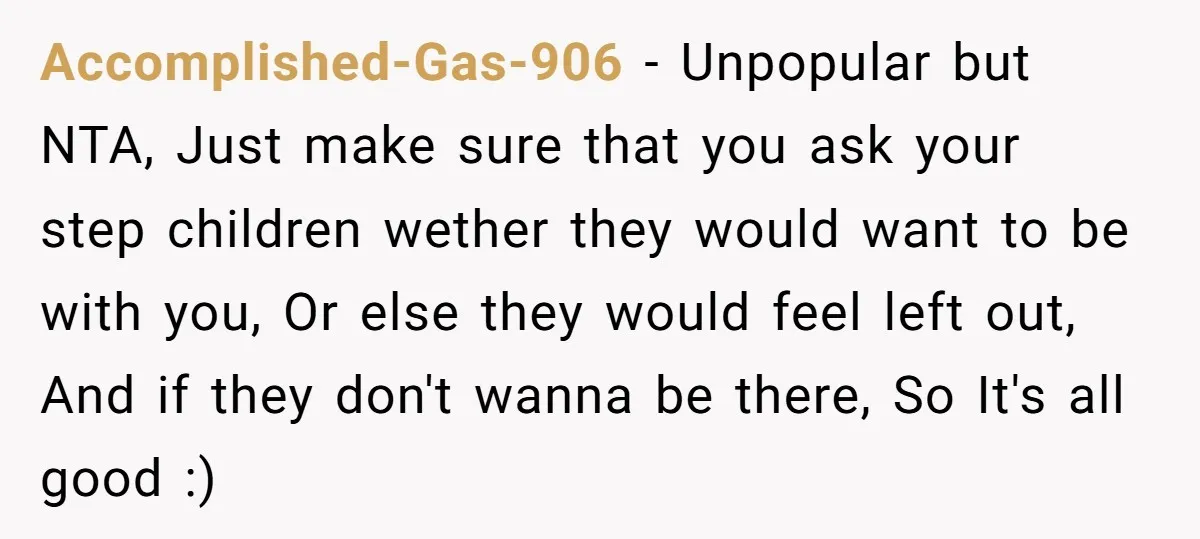 Accomplished-Gas-906 − Unpopular but NTA, Just make sure that you ask your step children wether they would want to be with you, Or else they would feel left out, And...