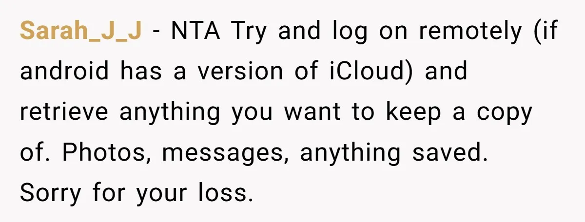 Sarah_J_J − NTA Try and log on remotely (if android has a version of iCloud) and retrieve anything you want to keep a copy of. Photos, messages, anything saved. Sorry...