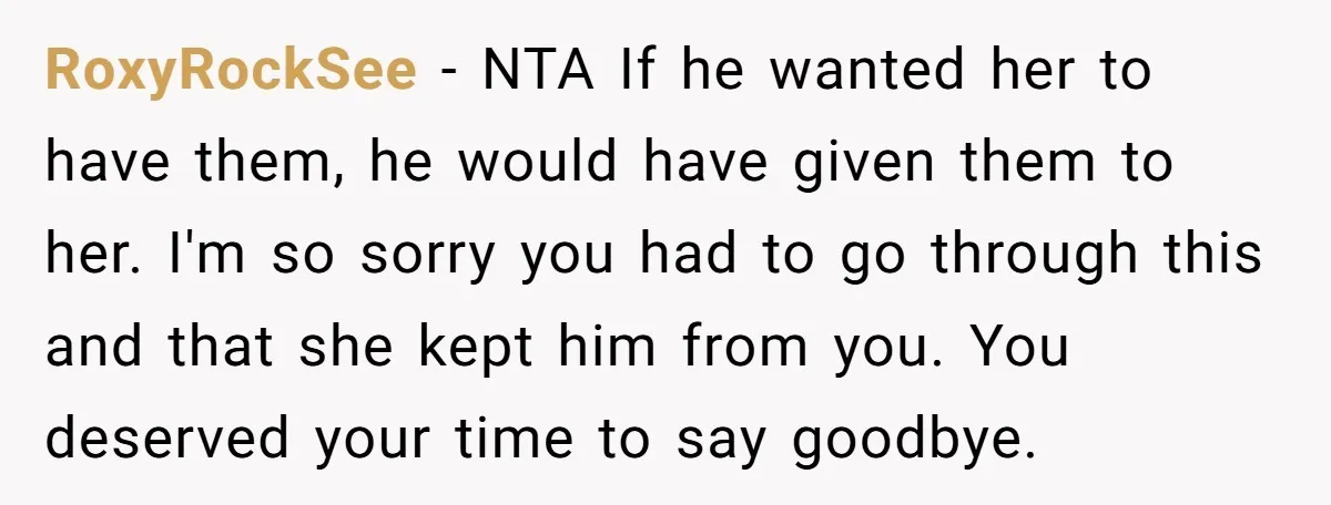 RoxyRockSee − NTA If he wanted her to have them, he would have given them to her. I'm so sorry you had to go through this and that she kept...