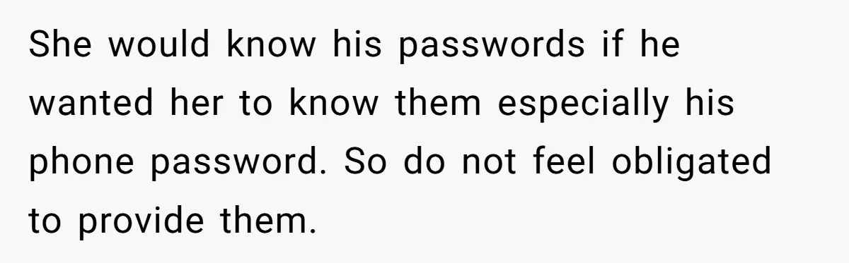 She would know his passwords if he wanted her to know them especially his phone password. So do not feel obligated to provide them.