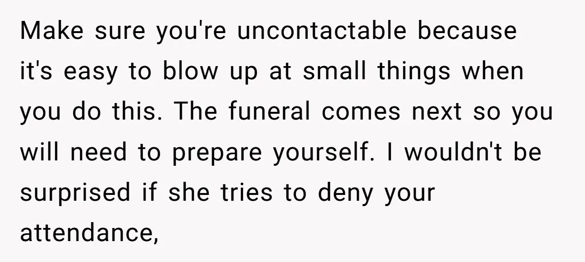 Make sure you're uncontactable because it's easy to blow up at small things when you do this. The funeral comes next so you will need to prepare yourself. I wouldn't...